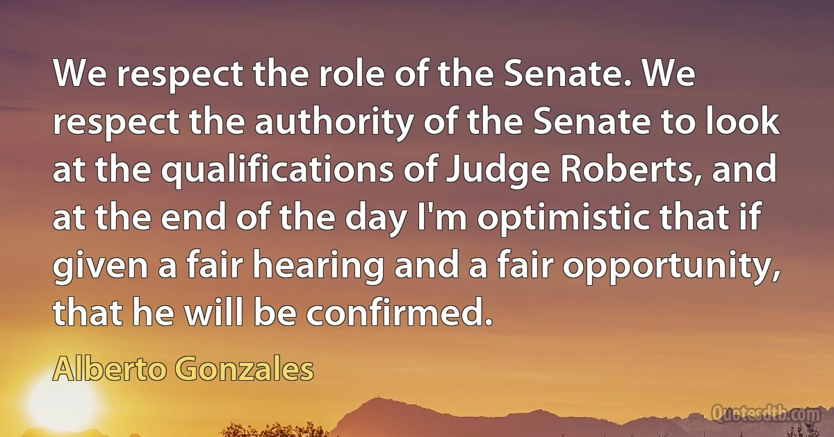 We respect the role of the Senate. We respect the authority of the Senate to look at the qualifications of Judge Roberts, and at the end of the day I'm optimistic that if given a fair hearing and a fair opportunity, that he will be confirmed. (Alberto Gonzales)