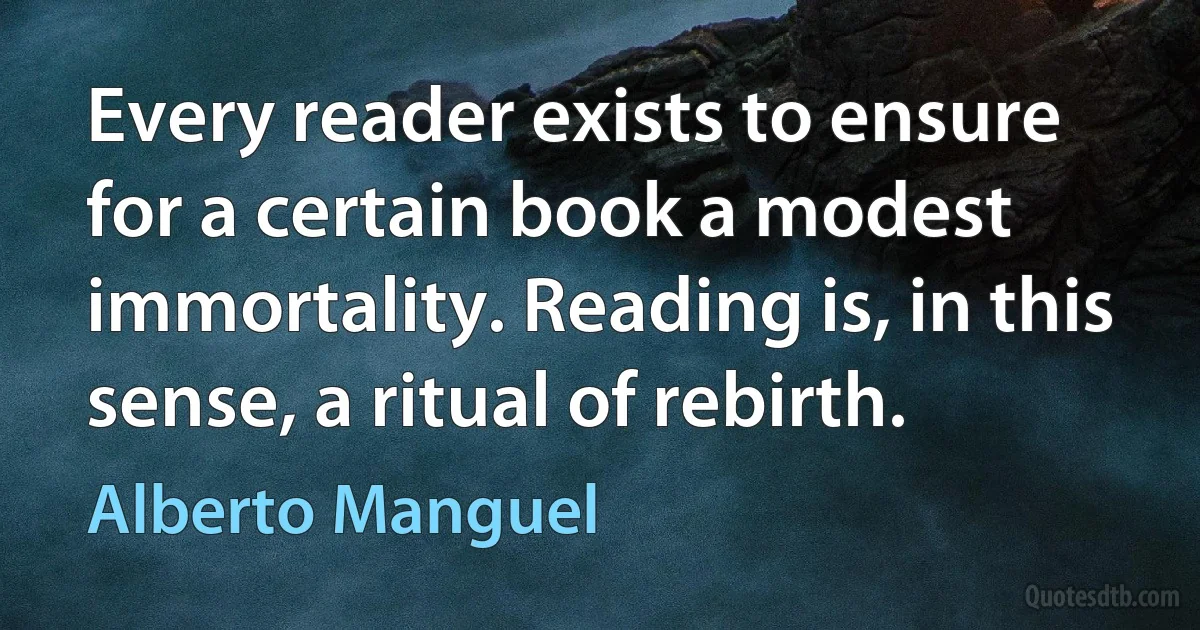 Every reader exists to ensure for a certain book a modest immortality. Reading is, in this sense, a ritual of rebirth. (Alberto Manguel)