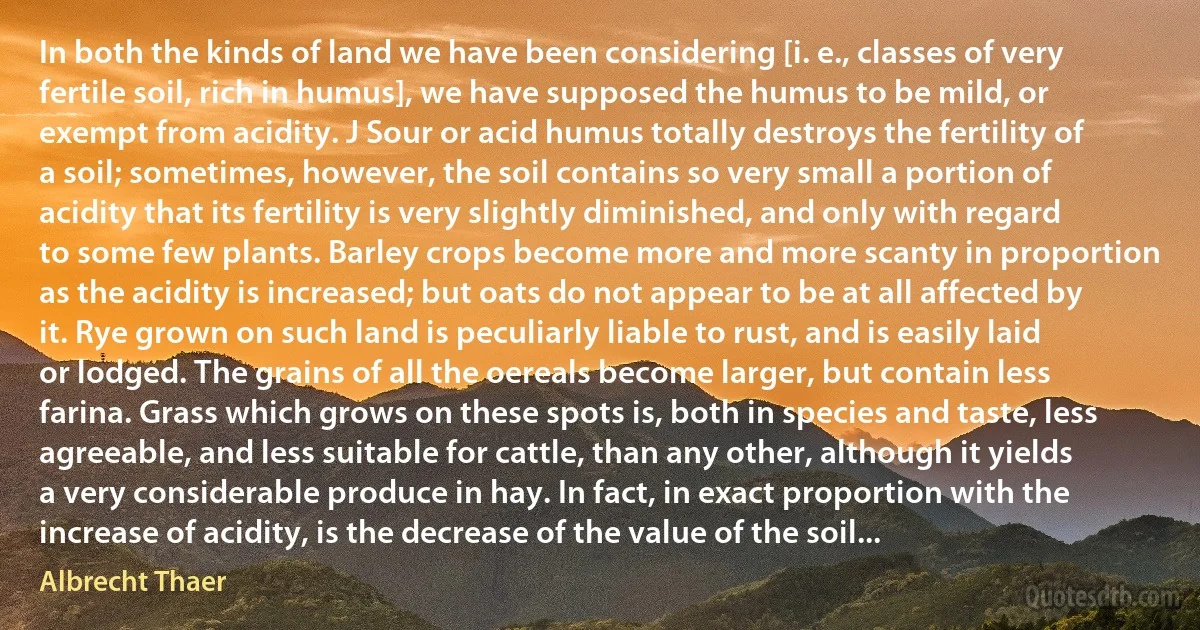 In both the kinds of land we have been considering [i. e., classes of very fertile soil, rich in humus], we have supposed the humus to be mild, or exempt from acidity. J Sour or acid humus totally destroys the fertility of a soil; sometimes, however, the soil contains so very small a portion of acidity that its fertility is very slightly diminished, and only with regard to some few plants. Barley crops become more and more scanty in proportion as the acidity is increased; but oats do not appear to be at all affected by it. Rye grown on such land is peculiarly liable to rust, and is easily laid or lodged. The grains of all the oereals become larger, but contain less farina. Grass which grows on these spots is, both in species and taste, less agreeable, and less suitable for cattle, than any other, although it yields a very considerable produce in hay. In fact, in exact proportion with the increase of acidity, is the decrease of the value of the soil... (Albrecht Thaer)