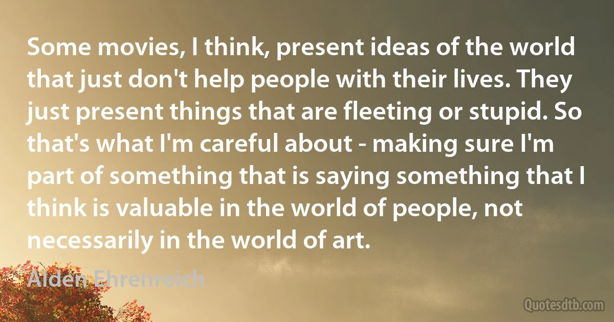 Some movies, I think, present ideas of the world that just don't help people with their lives. They just present things that are fleeting or stupid. So that's what I'm careful about - making sure I'm part of something that is saying something that I think is valuable in the world of people, not necessarily in the world of art. (Alden Ehrenreich)