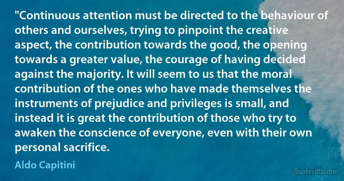 "Continuous attention must be directed to the behaviour of others and ourselves, trying to pinpoint the creative aspect, the contribution towards the good, the opening towards a greater value, the courage of having decided against the majority. It will seem to us that the moral contribution of the ones who have made themselves the instruments of prejudice and privileges is small, and instead it is great the contribution of those who try to awaken the conscience of everyone, even with their own personal sacrifice. (Aldo Capitini)