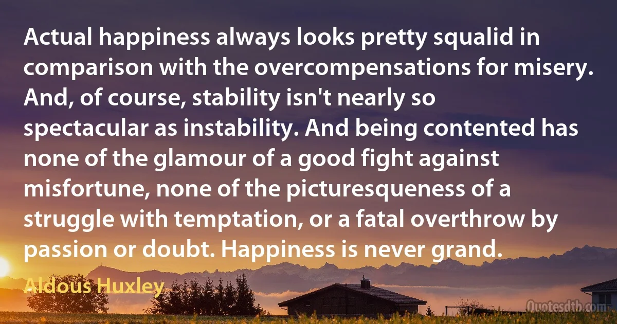 Actual happiness always looks pretty squalid in comparison with the overcompensations for misery. And, of course, stability isn't nearly so spectacular as instability. And being contented has none of the glamour of a good fight against misfortune, none of the picturesqueness of a struggle with temptation, or a fatal overthrow by passion or doubt. Happiness is never grand. (Aldous Huxley)