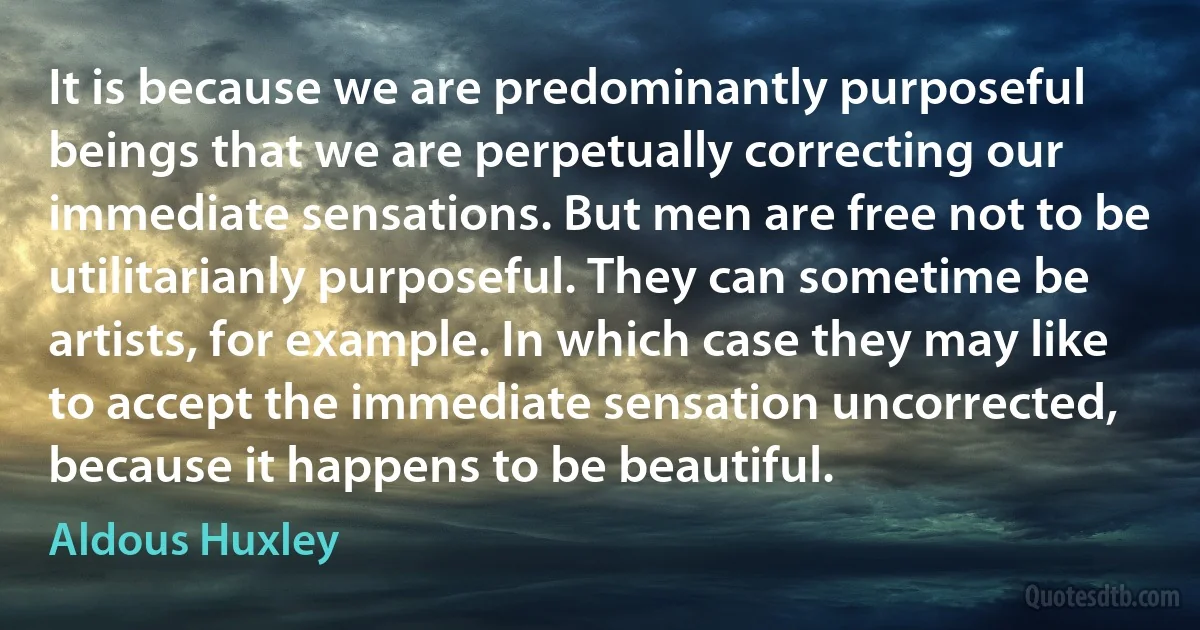 It is because we are predominantly purposeful beings that we are perpetually correcting our immediate sensations. But men are free not to be utilitarianly purposeful. They can sometime be artists, for example. In which case they may like to accept the immediate sensation uncorrected, because it happens to be beautiful. (Aldous Huxley)