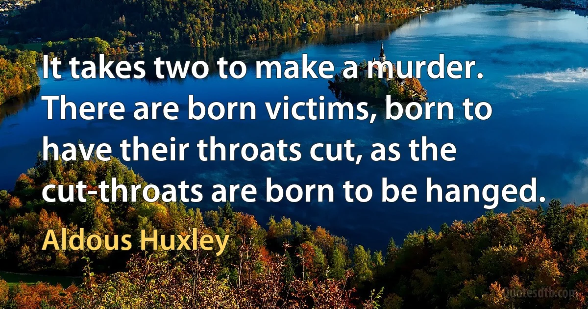 It takes two to make a murder. There are born victims, born to have their throats cut, as the cut-throats are born to be hanged. (Aldous Huxley)