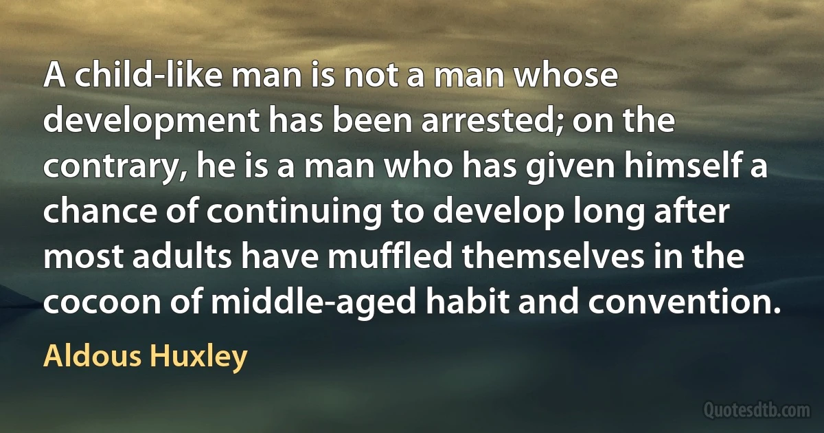 A child-like man is not a man whose development has been arrested; on the contrary, he is a man who has given himself a chance of continuing to develop long after most adults have muffled themselves in the cocoon of middle-aged habit and convention. (Aldous Huxley)