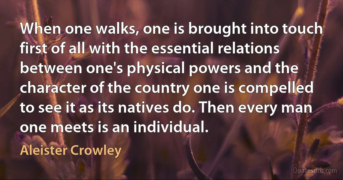 When one walks, one is brought into touch first of all with the essential relations between one's physical powers and the character of the country one is compelled to see it as its natives do. Then every man one meets is an individual. (Aleister Crowley)