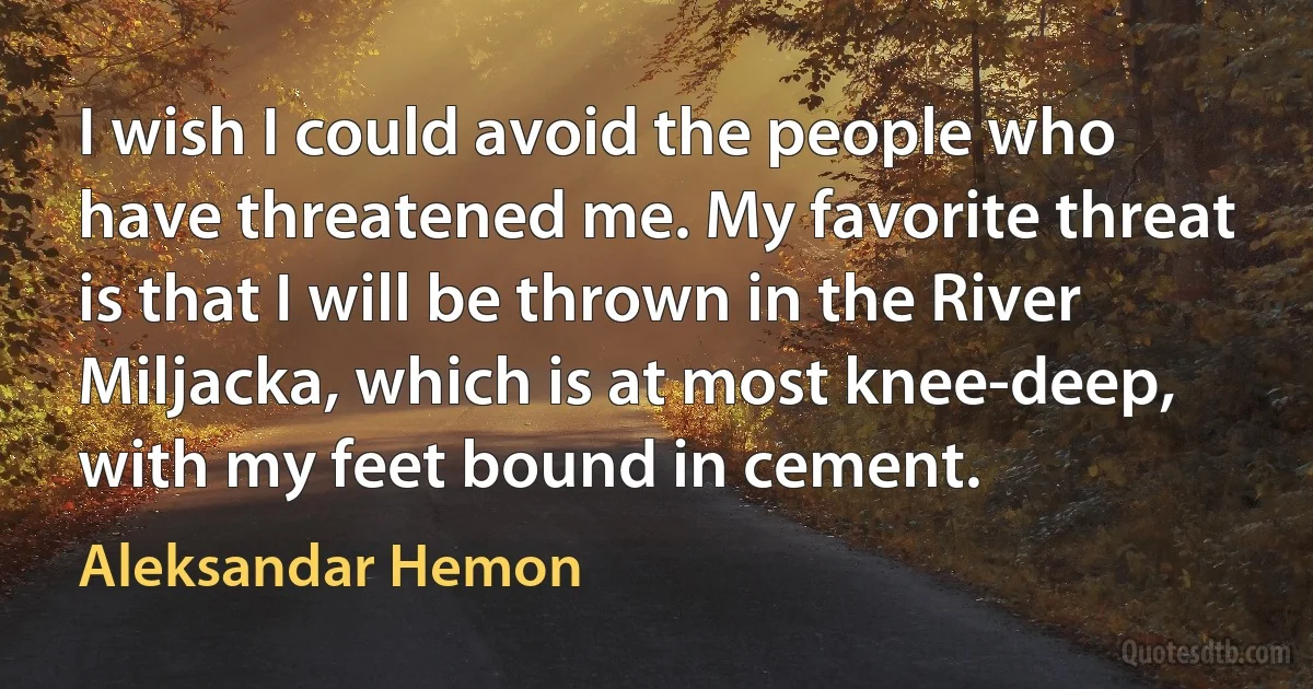 I wish I could avoid the people who have threatened me. My favorite threat is that I will be thrown in the River Miljacka, which is at most knee-deep, with my feet bound in cement. (Aleksandar Hemon)