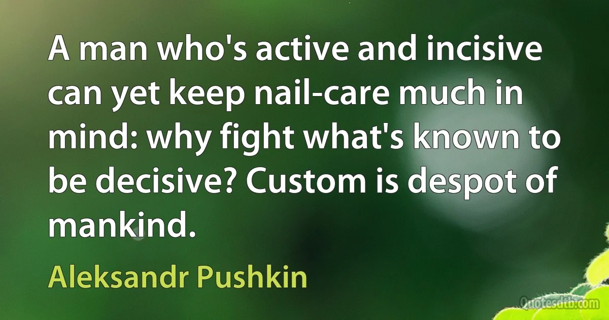 A man who's active and incisive can yet keep nail-care much in mind: why fight what's known to be decisive? Custom is despot of mankind. (Aleksandr Pushkin)