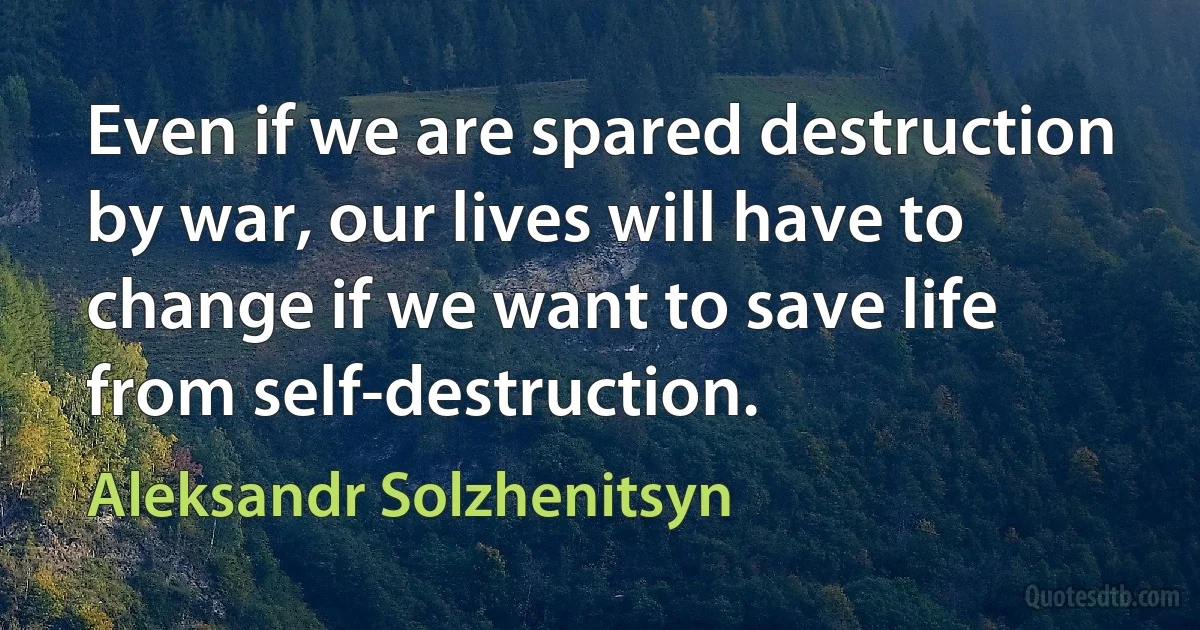 Even if we are spared destruction by war, our lives will have to change if we want to save life from self-destruction. (Aleksandr Solzhenitsyn)