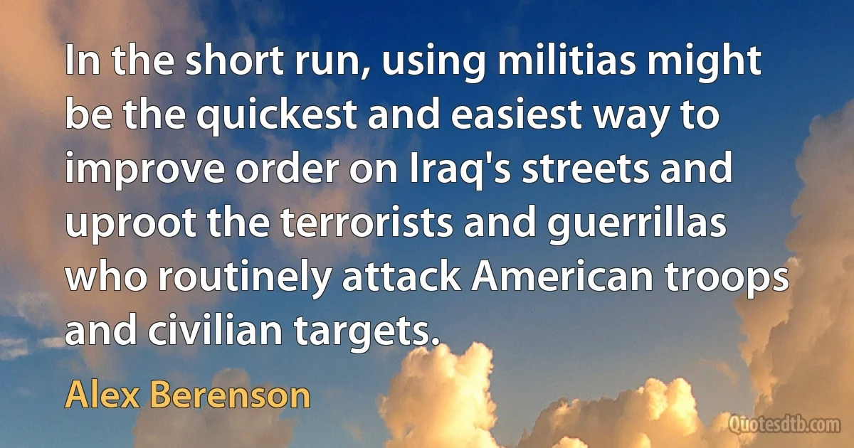 In the short run, using militias might be the quickest and easiest way to improve order on Iraq's streets and uproot the terrorists and guerrillas who routinely attack American troops and civilian targets. (Alex Berenson)