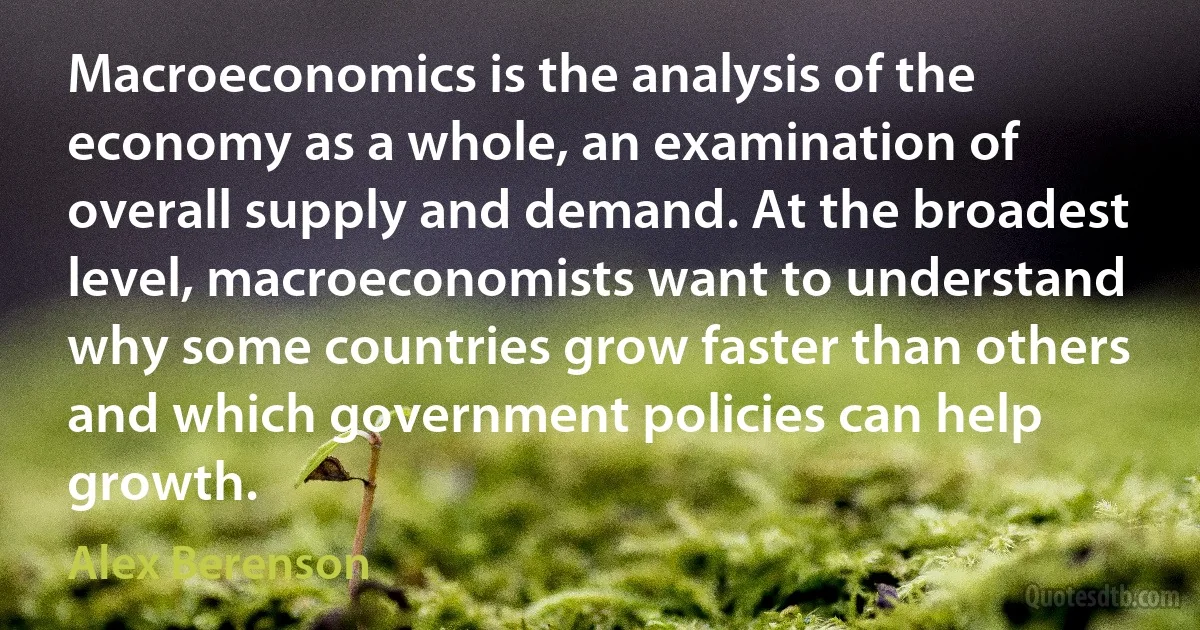 Macroeconomics is the analysis of the economy as a whole, an examination of overall supply and demand. At the broadest level, macroeconomists want to understand why some countries grow faster than others and which government policies can help growth. (Alex Berenson)