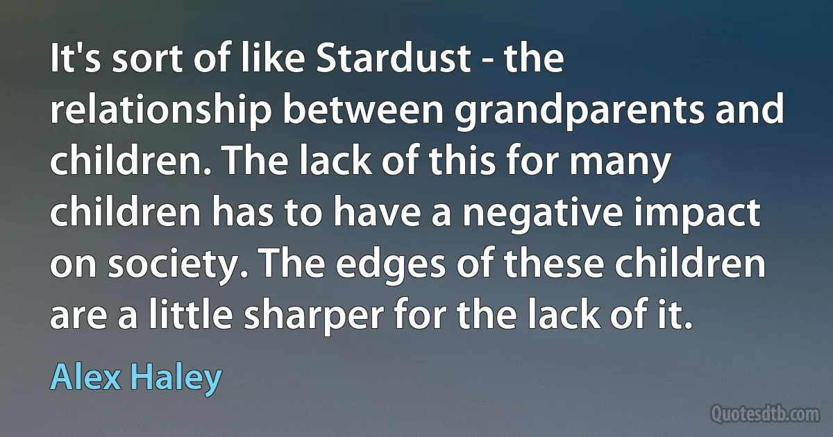 It's sort of like Stardust - the relationship between grandparents and children. The lack of this for many children has to have a negative impact on society. The edges of these children are a little sharper for the lack of it. (Alex Haley)