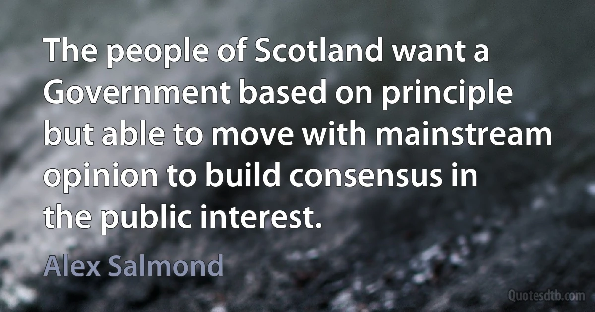 The people of Scotland want a Government based on principle but able to move with mainstream opinion to build consensus in the public interest. (Alex Salmond)