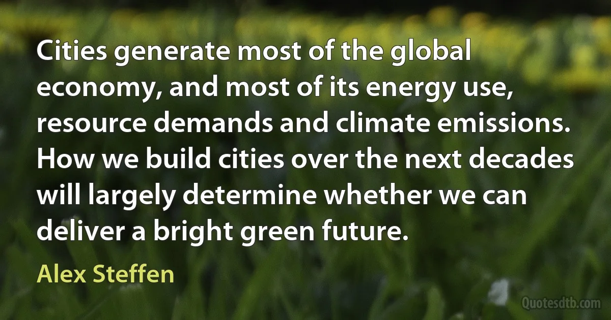 Cities generate most of the global economy, and most of its energy use, resource demands and climate emissions. How we build cities over the next decades will largely determine whether we can deliver a bright green future. (Alex Steffen)