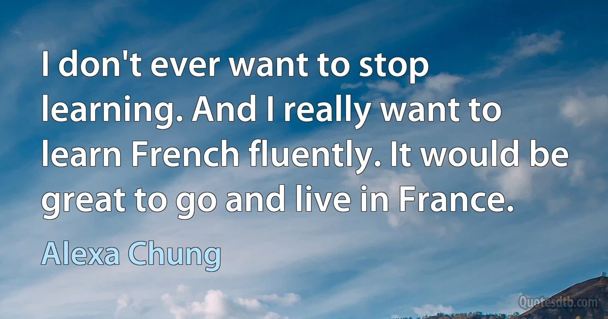 I don't ever want to stop learning. And I really want to learn French fluently. It would be great to go and live in France. (Alexa Chung)