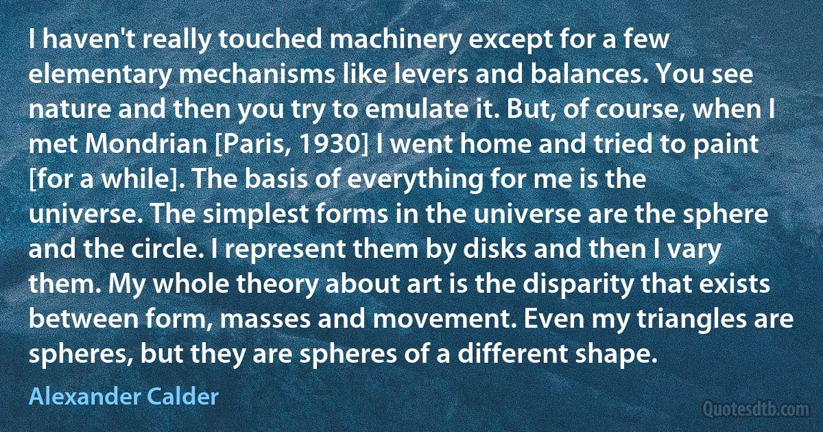 I haven't really touched machinery except for a few elementary mechanisms like levers and balances. You see nature and then you try to emulate it. But, of course, when I met Mondrian [Paris, 1930] I went home and tried to paint [for a while]. The basis of everything for me is the universe. The simplest forms in the universe are the sphere and the circle. I represent them by disks and then I vary them. My whole theory about art is the disparity that exists between form, masses and movement. Even my triangles are spheres, but they are spheres of a different shape. (Alexander Calder)