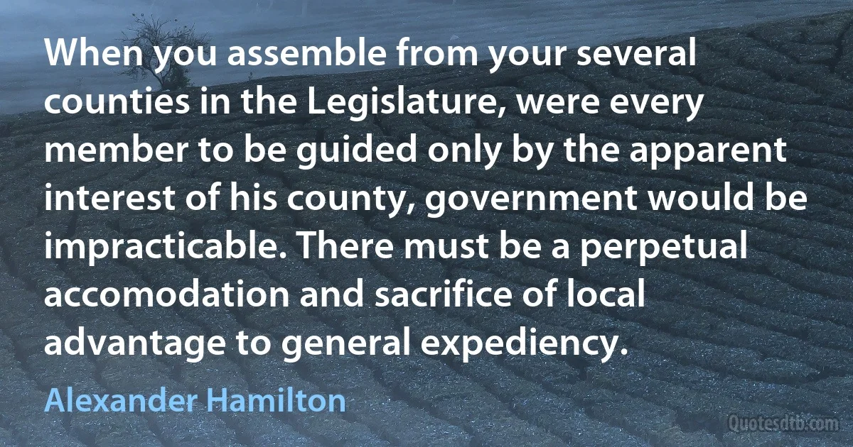 When you assemble from your several counties in the Legislature, were every member to be guided only by the apparent interest of his county, government would be impracticable. There must be a perpetual accomodation and sacrifice of local advantage to general expediency. (Alexander Hamilton)