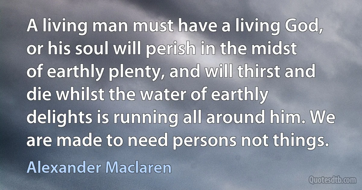 A living man must have a living God, or his soul will perish in the midst of earthly plenty, and will thirst and die whilst the water of earthly delights is running all around him. We are made to need persons not things. (Alexander Maclaren)