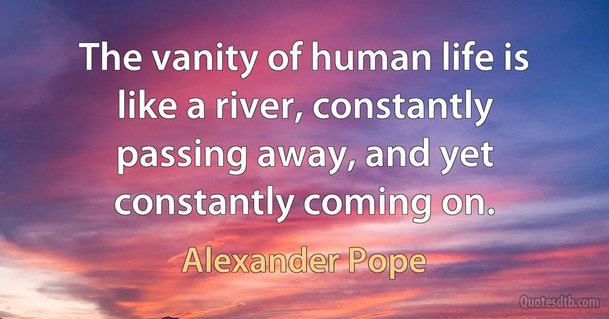 The vanity of human life is like a river, constantly passing away, and yet constantly coming on. (Alexander Pope)