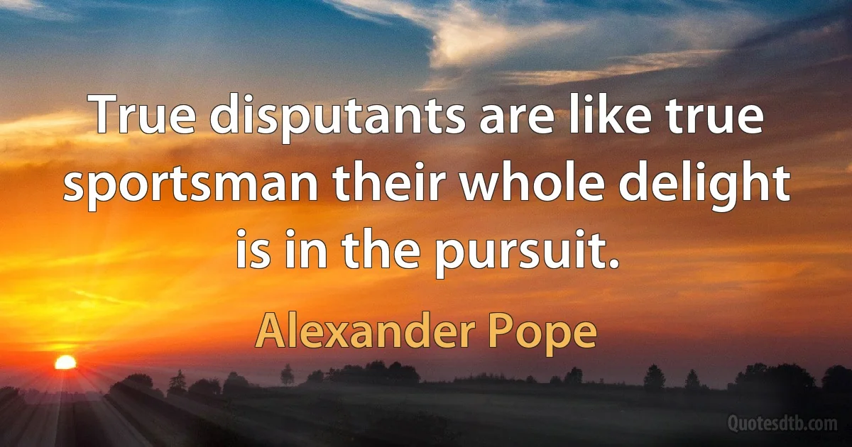 True disputants are like true sportsman their whole delight is in the pursuit. (Alexander Pope)