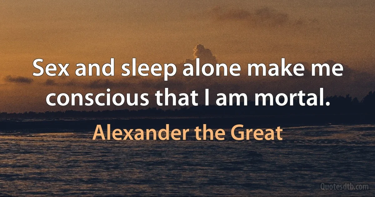 Sex and sleep alone make me conscious that I am mortal. (Alexander the Great)