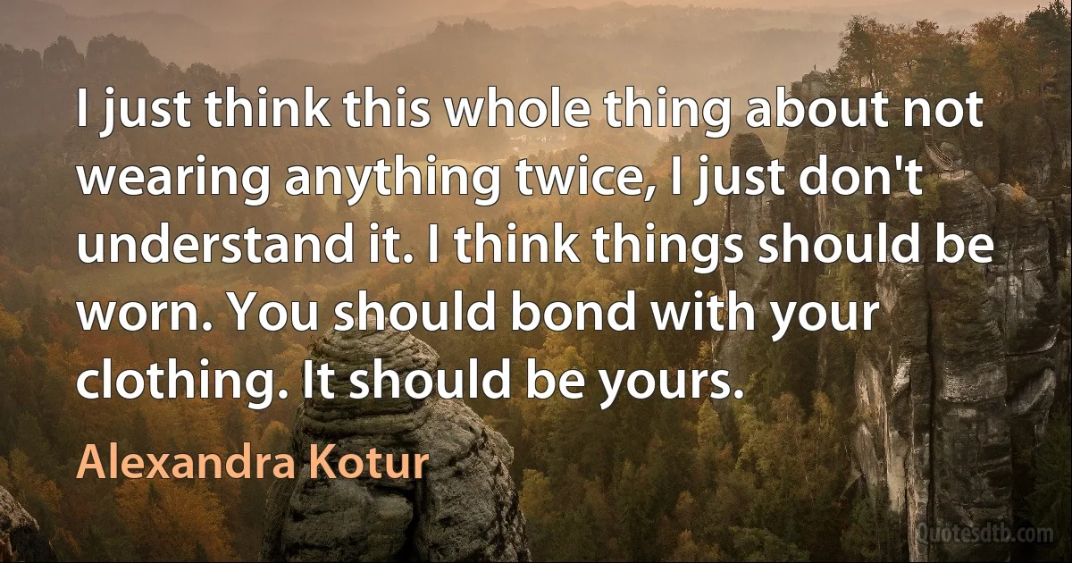 I just think this whole thing about not wearing anything twice, I just don't understand it. I think things should be worn. You should bond with your clothing. It should be yours. (Alexandra Kotur)