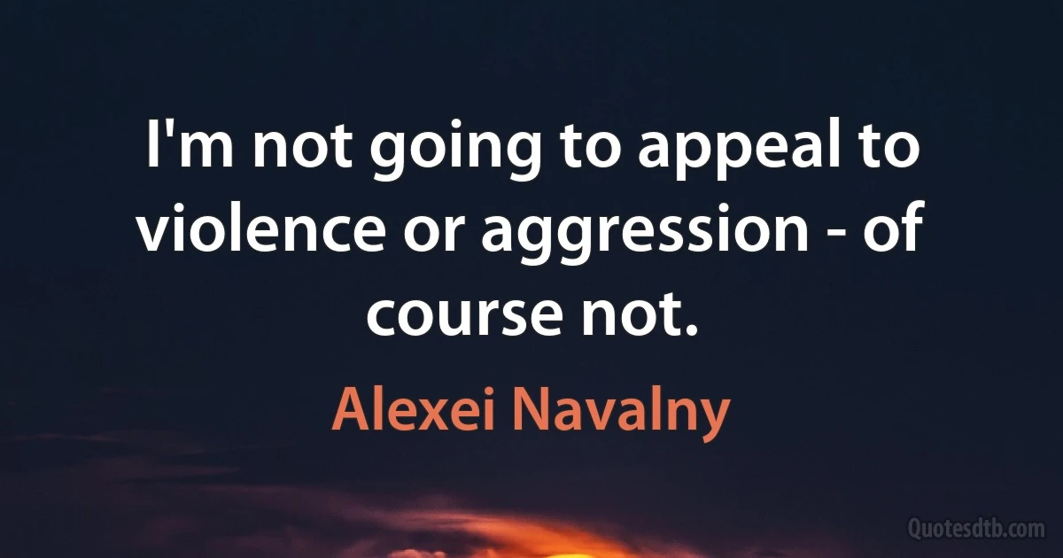 I'm not going to appeal to violence or aggression - of course not. (Alexei Navalny)