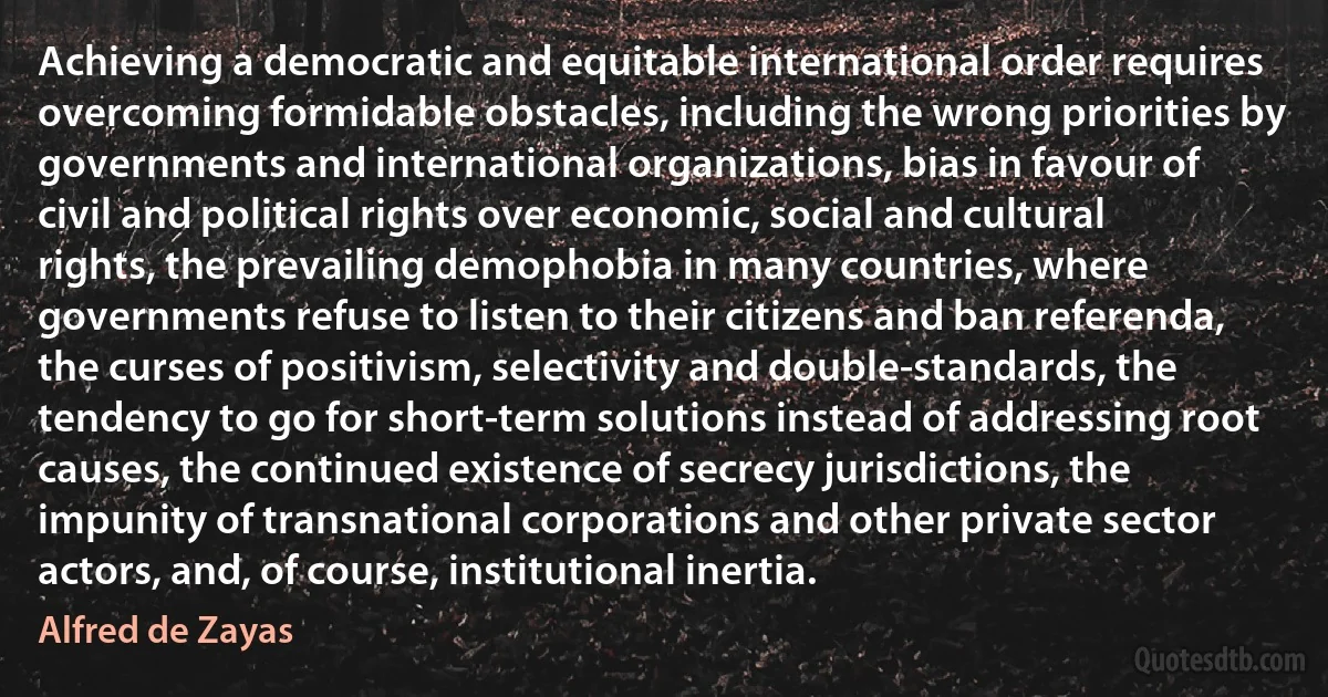 Achieving a democratic and equitable international order requires overcoming formidable obstacles, including the wrong priorities by governments and international organizations, bias in favour of civil and political rights over economic, social and cultural rights, the prevailing demophobia in many countries, where governments refuse to listen to their citizens and ban referenda, the curses of positivism, selectivity and double-standards, the tendency to go for short-term solutions instead of addressing root causes, the continued existence of secrecy jurisdictions, the impunity of transnational corporations and other private sector actors, and, of course, institutional inertia. (Alfred de Zayas)