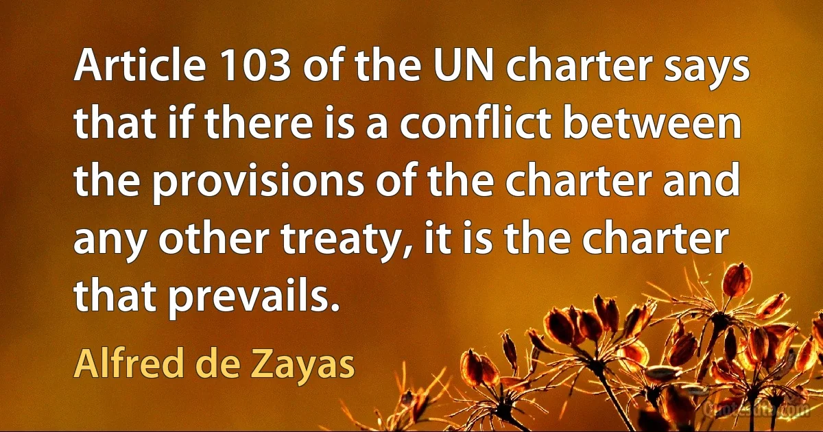 Article 103 of the UN charter says that if there is a conflict between the provisions of the charter and any other treaty, it is the charter that prevails. (Alfred de Zayas)