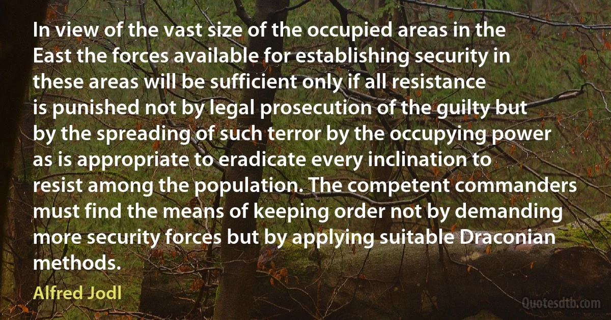 In view of the vast size of the occupied areas in the East the forces available for establishing security in these areas will be sufficient only if all resistance is punished not by legal prosecution of the guilty but by the spreading of such terror by the occupying power as is appropriate to eradicate every inclination to resist among the population. The competent commanders must find the means of keeping order not by demanding more security forces but by applying suitable Draconian methods. (Alfred Jodl)