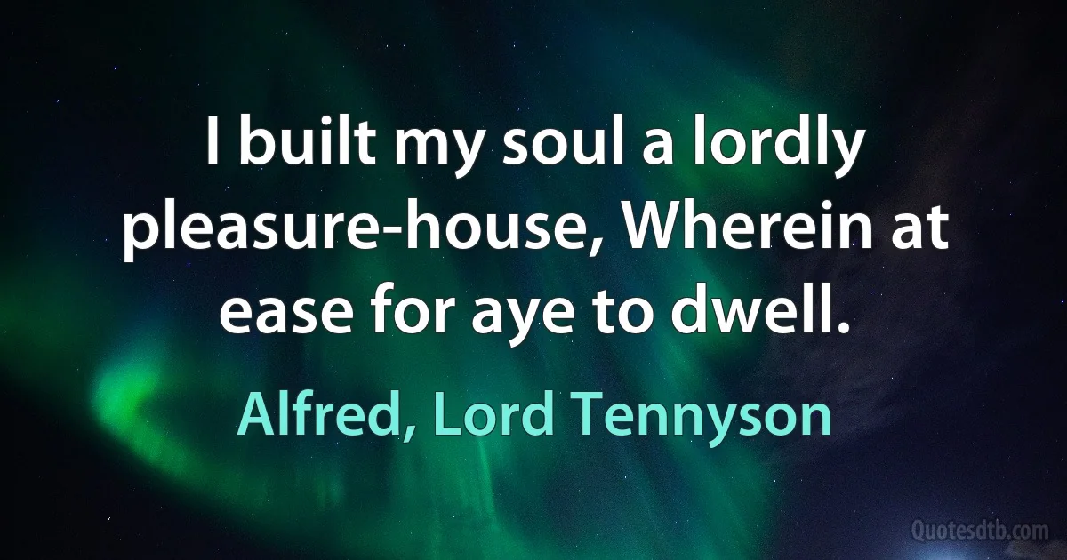 I built my soul a lordly pleasure-house, Wherein at ease for aye to dwell. (Alfred, Lord Tennyson)