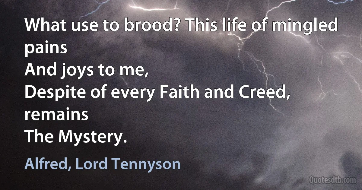 What use to brood? This life of mingled pains
And joys to me,
Despite of every Faith and Creed, remains
The Mystery. (Alfred, Lord Tennyson)