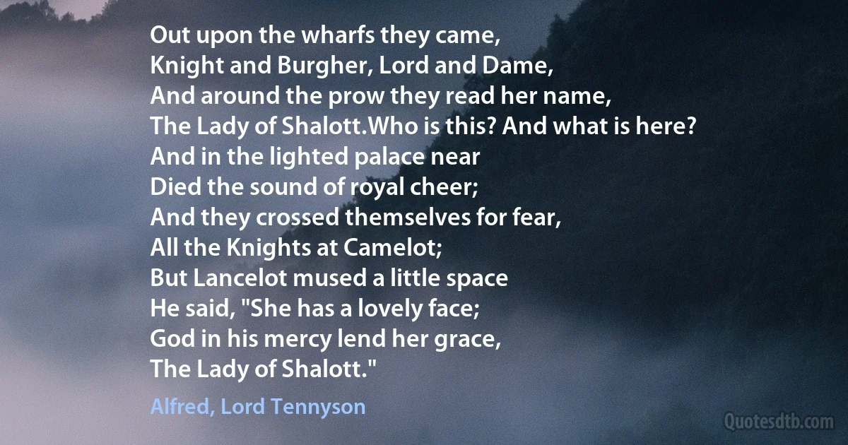 Out upon the wharfs they came,
Knight and Burgher, Lord and Dame,
And around the prow they read her name,
The Lady of Shalott.Who is this? And what is here?
And in the lighted palace near
Died the sound of royal cheer;
And they crossed themselves for fear,
All the Knights at Camelot;
But Lancelot mused a little space
He said, "She has a lovely face;
God in his mercy lend her grace,
The Lady of Shalott." (Alfred, Lord Tennyson)