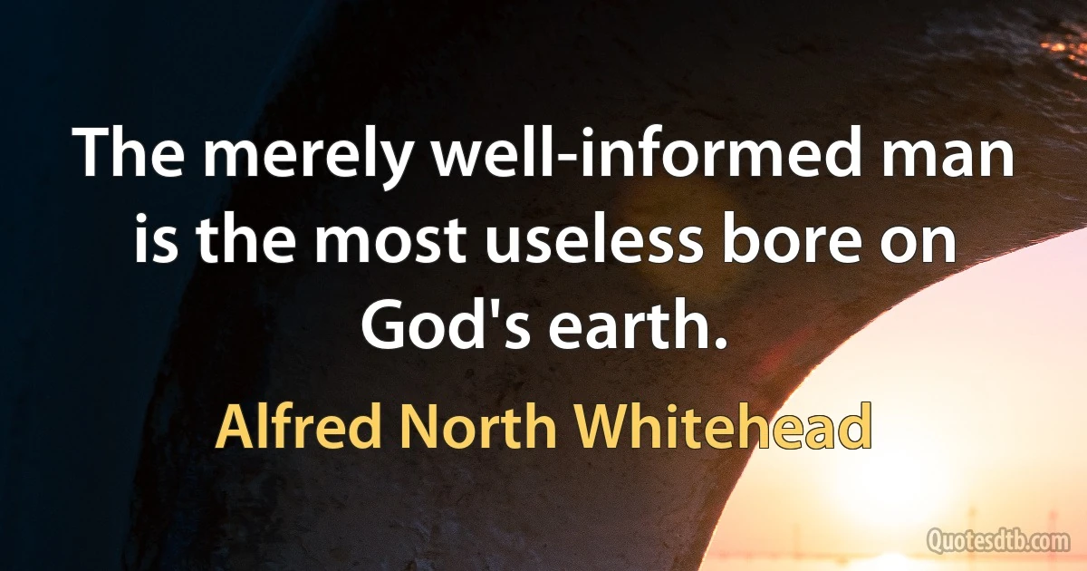 The merely well-informed man is the most useless bore on God's earth. (Alfred North Whitehead)