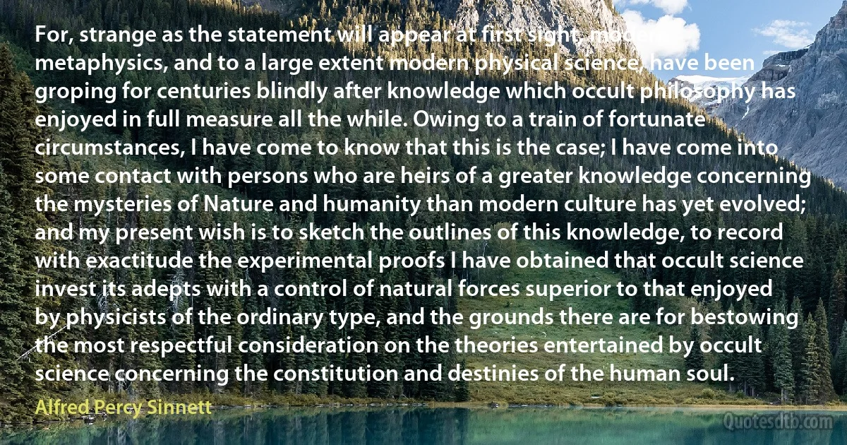 For, strange as the statement will appear at first sight, modern metaphysics, and to a large extent modern physical science, have been groping for centuries blindly after knowledge which occult philosophy has enjoyed in full measure all the while. Owing to a train of fortunate circumstances, I have come to know that this is the case; I have come into some contact with persons who are heirs of a greater knowledge concerning the mysteries of Nature and humanity than modern culture has yet evolved; and my present wish is to sketch the outlines of this knowledge, to record with exactitude the experimental proofs I have obtained that occult science invest its adepts with a control of natural forces superior to that enjoyed by physicists of the ordinary type, and the grounds there are for bestowing the most respectful consideration on the theories entertained by occult science concerning the constitution and destinies of the human soul. (Alfred Percy Sinnett)