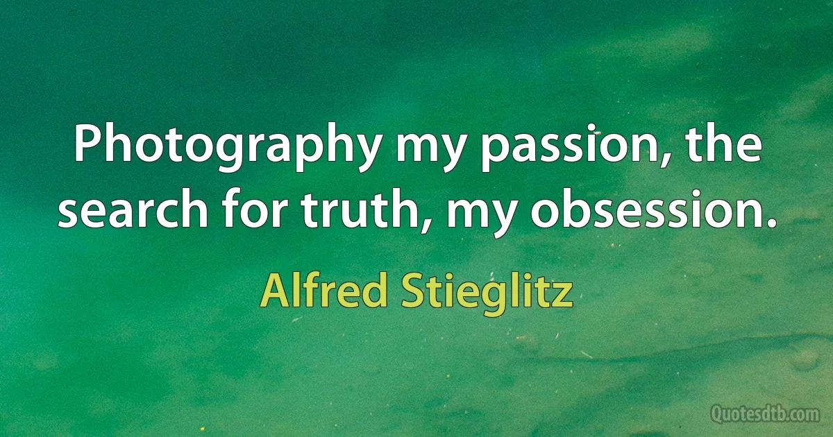 Photography my passion, the search for truth, my obsession. (Alfred Stieglitz)