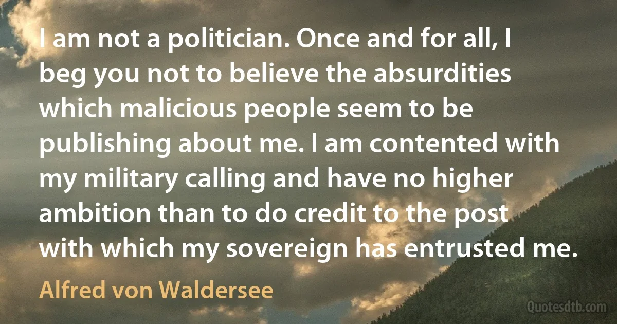 I am not a politician. Once and for all, I beg you not to believe the absurdities which malicious people seem to be publishing about me. I am contented with my military calling and have no higher ambition than to do credit to the post with which my sovereign has entrusted me. (Alfred von Waldersee)