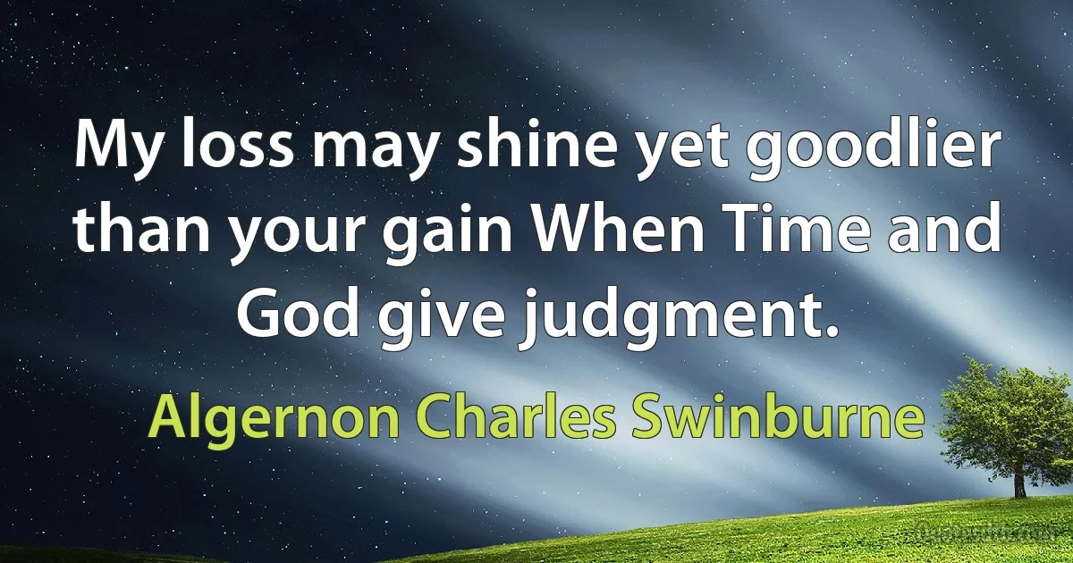 My loss may shine yet goodlier than your gain When Time and God give judgment. (Algernon Charles Swinburne)