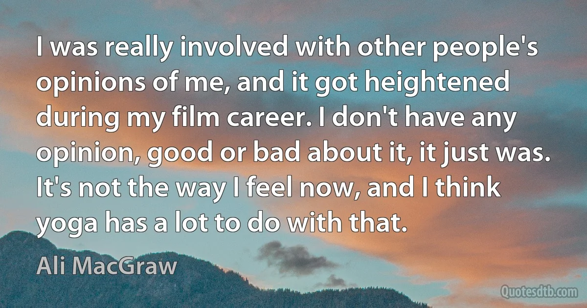 I was really involved with other people's opinions of me, and it got heightened during my film career. I don't have any opinion, good or bad about it, it just was. It's not the way I feel now, and I think yoga has a lot to do with that. (Ali MacGraw)