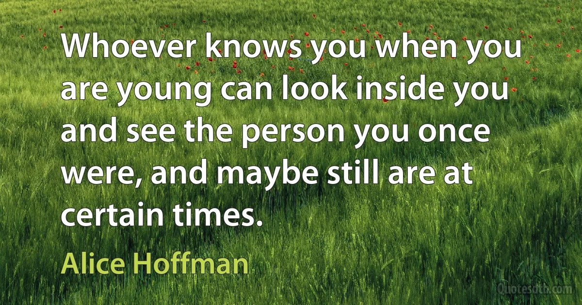 Whoever knows you when you are young can look inside you and see the person you once were, and maybe still are at certain times. (Alice Hoffman)