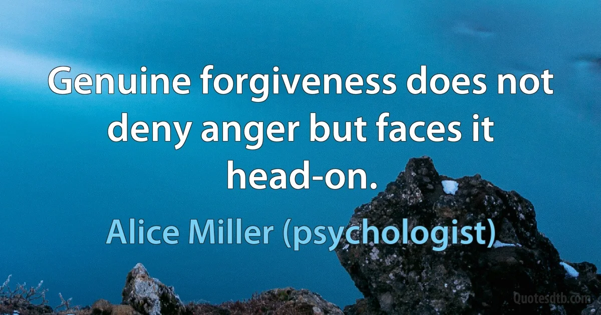 Genuine forgiveness does not deny anger but faces it head-on. (Alice Miller (psychologist))