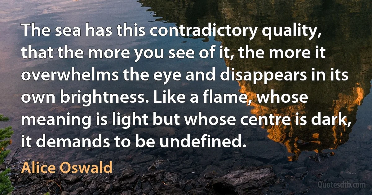 The sea has this contradictory quality, that the more you see of it, the more it overwhelms the eye and disappears in its own brightness. Like a flame, whose meaning is light but whose centre is dark, it demands to be undefined. (Alice Oswald)