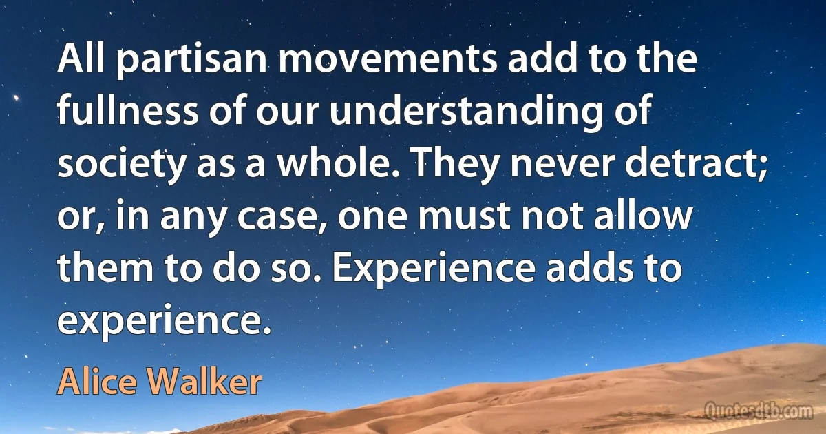 All partisan movements add to the fullness of our understanding of society as a whole. They never detract; or, in any case, one must not allow them to do so. Experience adds to experience. (Alice Walker)