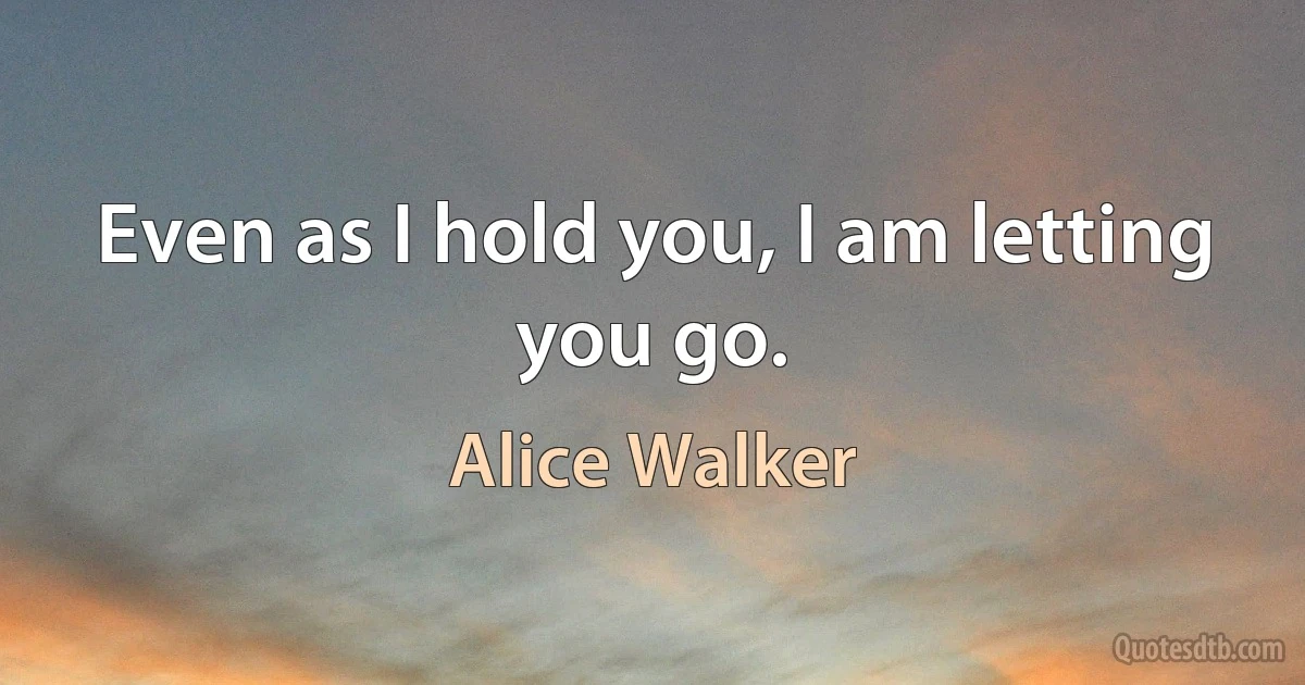 Even as I hold you, I am letting you go. (Alice Walker)