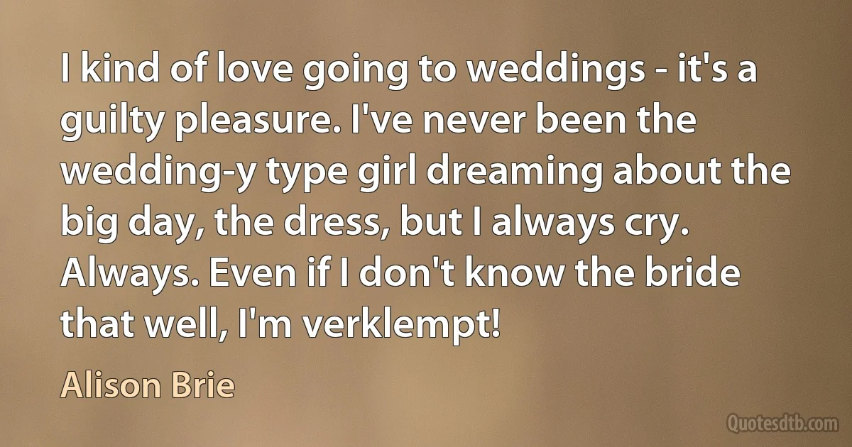 I kind of love going to weddings - it's a guilty pleasure. I've never been the wedding-y type girl dreaming about the big day, the dress, but I always cry. Always. Even if I don't know the bride that well, I'm verklempt! (Alison Brie)