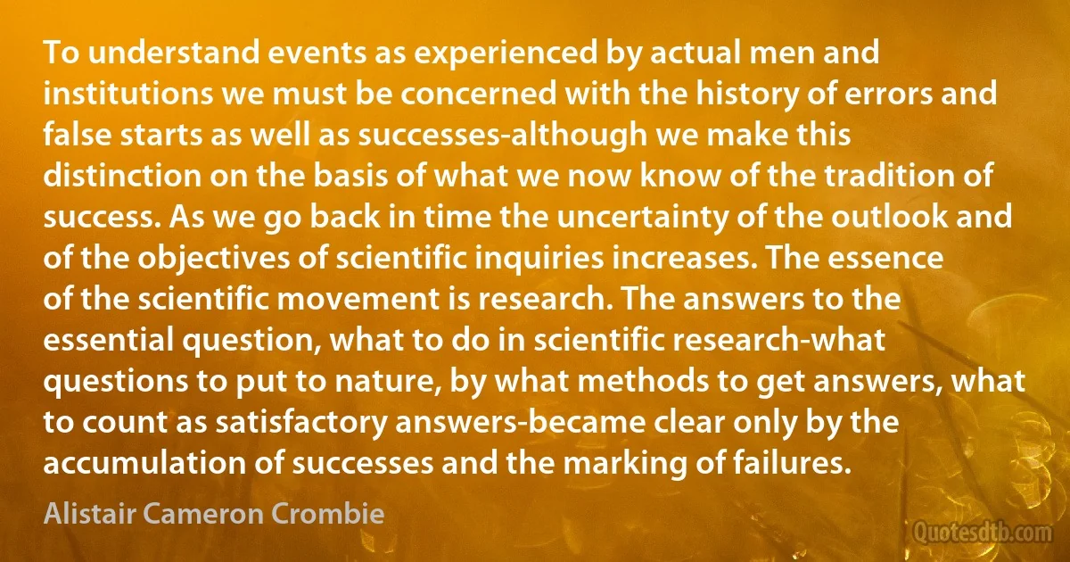 To understand events as experienced by actual men and institutions we must be concerned with the history of errors and false starts as well as successes-although we make this distinction on the basis of what we now know of the tradition of success. As we go back in time the uncertainty of the outlook and of the objectives of scientific inquiries increases. The essence of the scientific movement is research. The answers to the essential question, what to do in scientific research-what questions to put to nature, by what methods to get answers, what to count as satisfactory answers-became clear only by the accumulation of successes and the marking of failures. (Alistair Cameron Crombie)