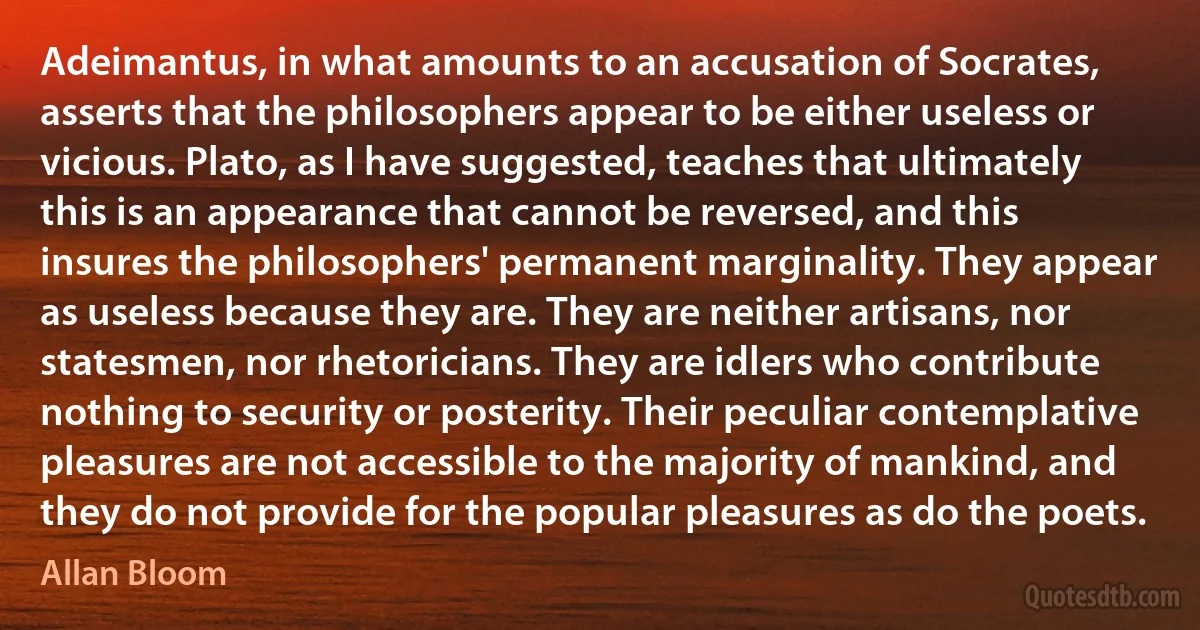 Adeimantus, in what amounts to an accusation of Socrates, asserts that the philosophers appear to be either useless or vicious. Plato, as I have suggested, teaches that ultimately this is an appearance that cannot be reversed, and this insures the philosophers' permanent marginality. They appear as useless because they are. They are neither artisans, nor statesmen, nor rhetoricians. They are idlers who contribute nothing to security or posterity. Their peculiar contemplative pleasures are not accessible to the majority of mankind, and they do not provide for the popular pleasures as do the poets. (Allan Bloom)