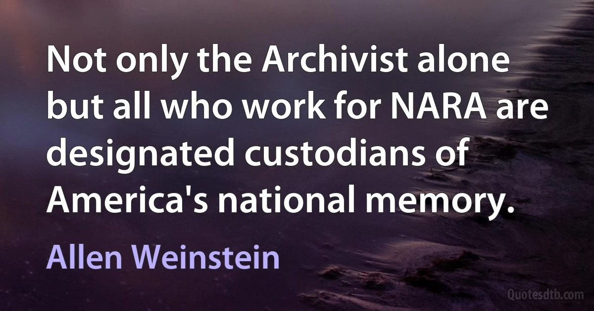 Not only the Archivist alone but all who work for NARA are designated custodians of America's national memory. (Allen Weinstein)