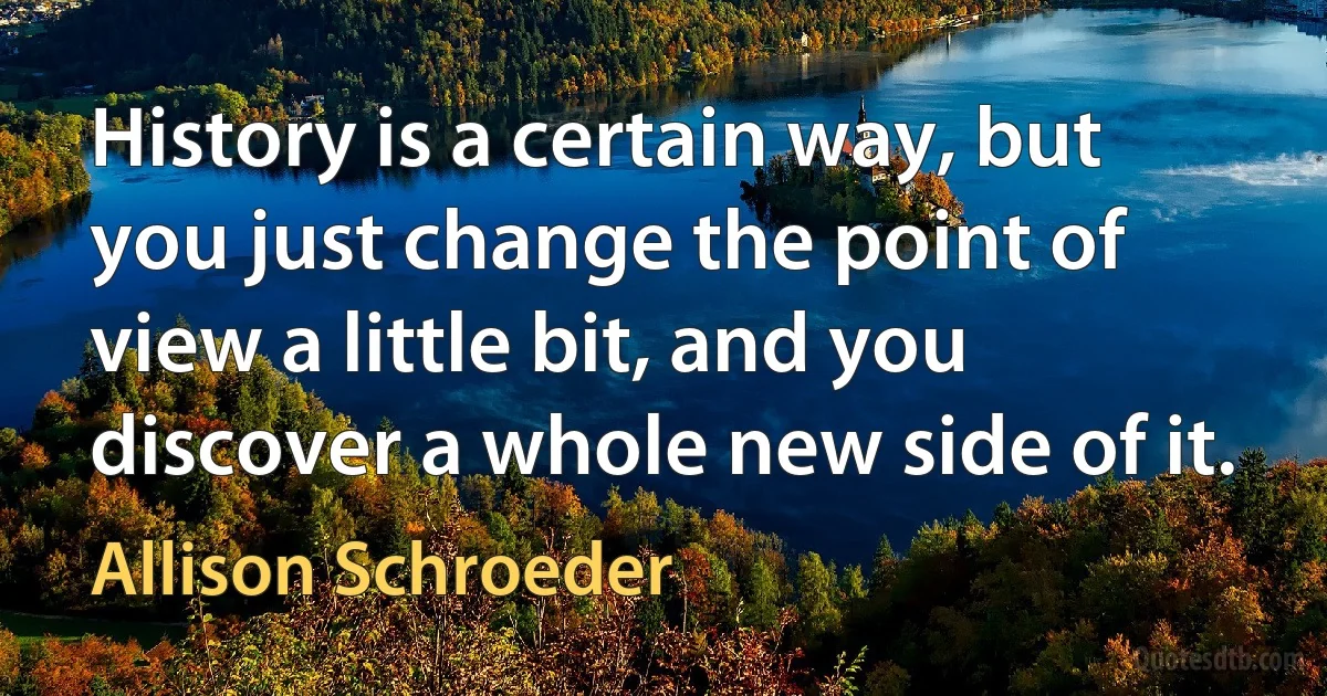 History is a certain way, but you just change the point of view a little bit, and you discover a whole new side of it. (Allison Schroeder)