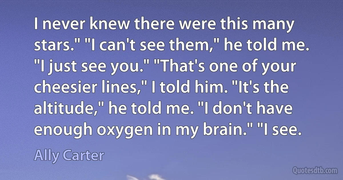 I never knew there were this many stars." "I can't see them," he told me. "I just see you." "That's one of your cheesier lines," I told him. "It's the altitude," he told me. "I don't have enough oxygen in my brain." "I see. (Ally Carter)